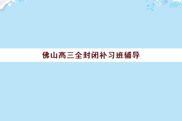 佛山高三全封闭补习班辅导机构哪家强些啊如何选择最科学？2025年最新排名解析、择校技巧与成功案例全攻略