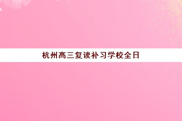 杭州高三复读补习学校全日制培训学校排名如何查询？2025年最新权威榜单与择校全攻略