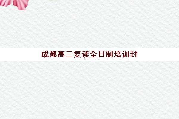 成都高三复读全日制培训封闭学校排名一览表如何查询？2025年最新TOP10榜单、择校指南与成功案例全解析