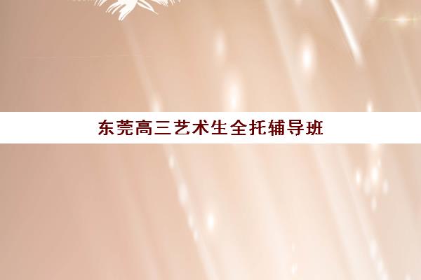 东莞高三艺术生全托辅导班有哪些机构好？2025年最新排名前十与择校全攻略详解