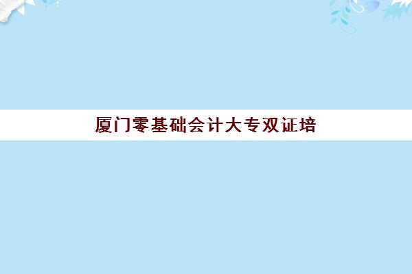 厦门零基础会计大专双证培训课程集训营排名榜前十名如何选择？2025年最新排名、课程对比与就业前景分析