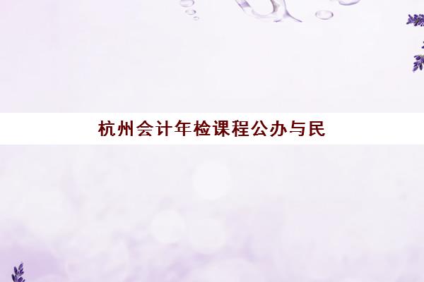 杭州会计年检课程公办与民办服务如何选择？2025年最新机构对比、服务特色解析与个性化选择指南