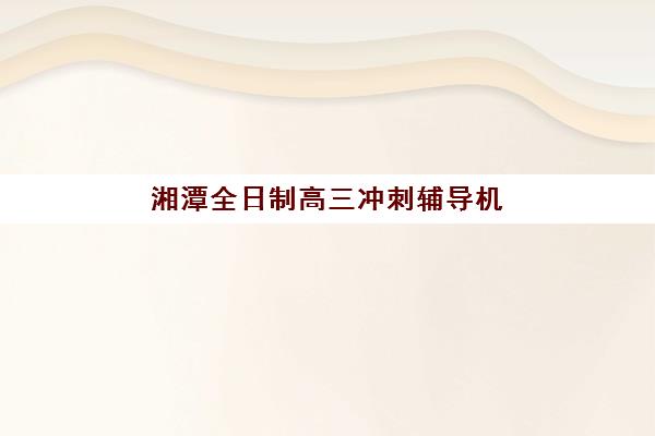 湘潭全日制高三冲刺辅导机构预报名时间2026如何安排？最新时间表、报名流程与择校指南全解析