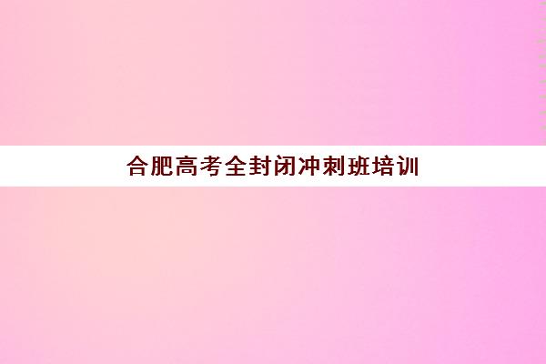 合肥高考全封闭冲刺班培训机构如何选？2025最新评测：5大优质机构优缺点与报名指南