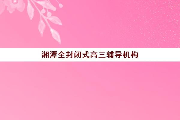 湘潭全封闭式高三辅导机构最好的培训机构排名如何查询？2025年最新权威榜单、择校指南与提分全攻略