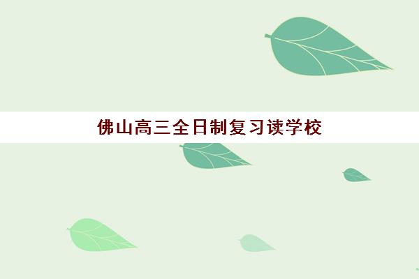 佛山高三全日制复习读学校培训学校排名一览表如何查询？2025年最新十大强校排名与择校指南