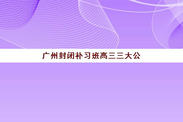 广州封闭补习班高三三大公办机构特色对比如何评估？2025年权威排名、择校指南与成功案例全解析
