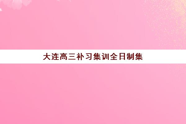 大连高三补习集训全日制集中训练营有哪些机构可选？2025年最新权威排名与择校指南