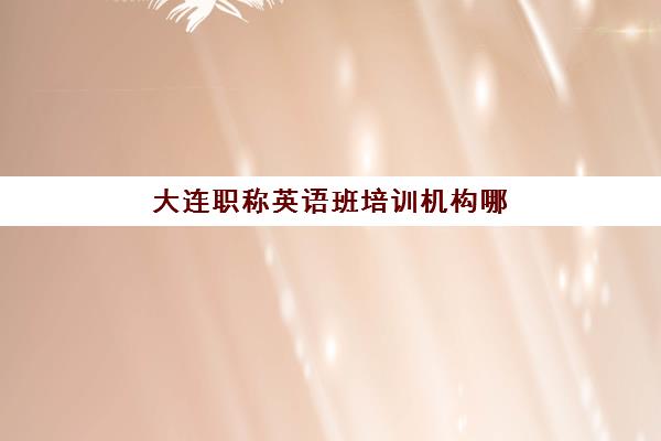 大连职称英语班培训机构哪家好一点？2025年最新权威机构排名、各校特色对比与科学选择全攻略