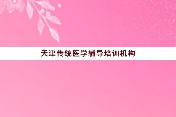 天津传统医学辅导培训机构有哪些学校？2025年最新权威排名、择校标准与成功案例深度解析