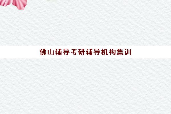 佛山辅导考研辅导机构集训营排名榜前十名有哪些？2025年最新实力机构盘点与择校指南
