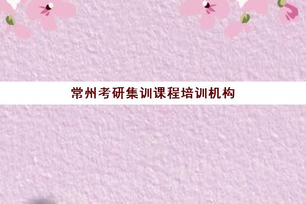 常州考研集训课程培训机构哪个比较好？2025年最新权威排名、择校技巧与成功案例解析