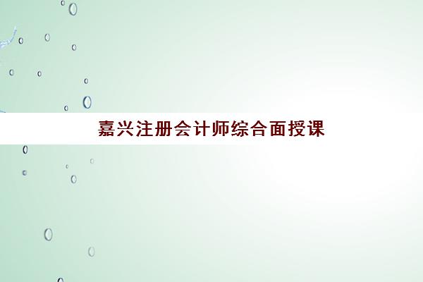 嘉兴注册会计师综合面授课程最好辅导学校有哪些？2025年最新权威排名、课程特色与择校全指南