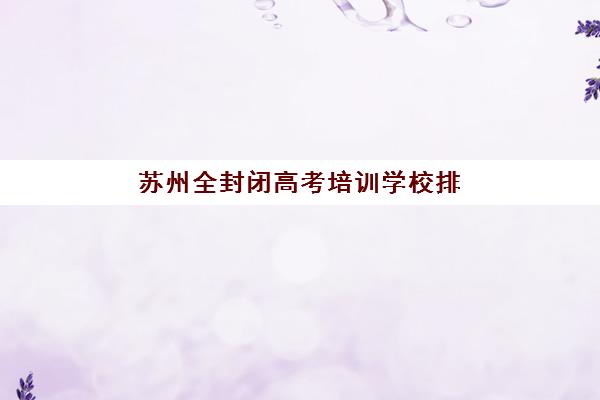 苏州全封闭高考培训学校排名榜前十名如何查询?2025年权威榜单、择校指南与备考全攻略 苏州全封闭高考培训学校排名榜前十名如何查询?2025年权威榜单、择校指南与备考全攻略