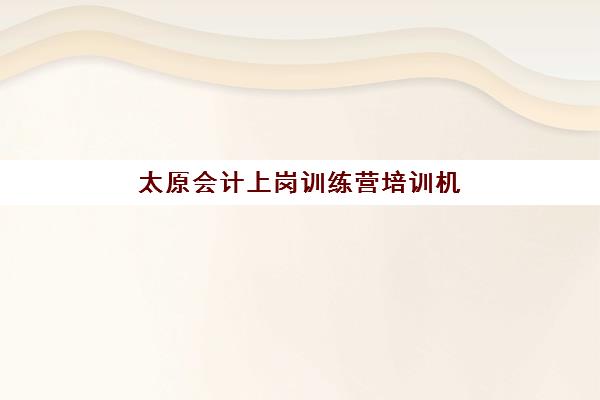 太原会计上岗训练营培训机构有哪些地方？2025年最新TOP10机构名单、选址标准与成功案例全解析