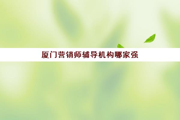 厦门营销师辅导机构哪家强些？2025年最新十大机构权威排名与择校避坑全指南