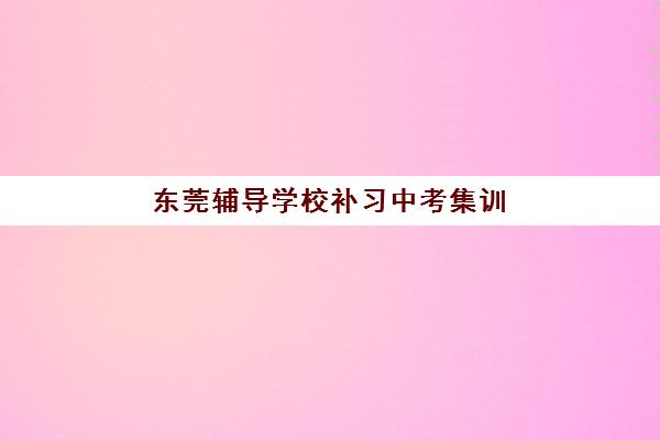 东莞辅导学校补习中考集训营排名榜单最新如何查询？2025年权威榜单解读与择校指南全攻略
