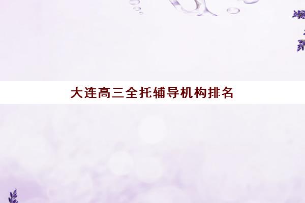 大连高三全托辅导机构排名前三名如何选择？2025年最新榜单、各校特色与择校全攻略