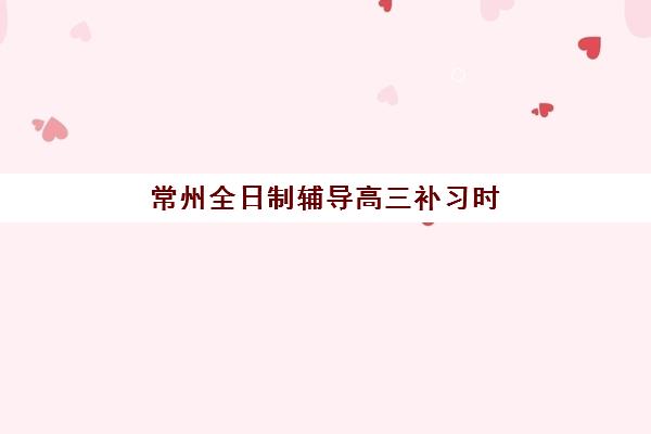 常州全日制辅导高三补习时间2025具体时间如何安排？最新课程表、机构对比与备考策略全指南