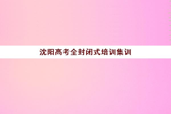 沈阳高考全封闭式培训集训营排名前十名有哪些？2025年最新收费标准、各校特色与择校全指南