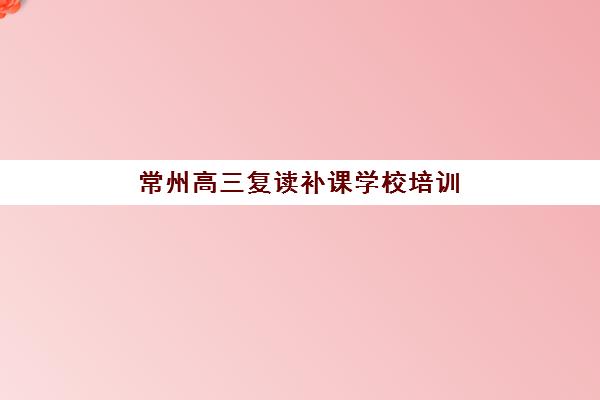 常州高三复读补课学校培训机构哪个好一点？2025年最新排名解析、择校标准与成功案例全指南