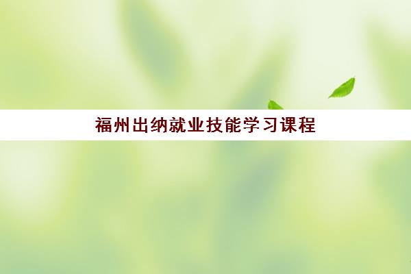 福州出纳就业技能学习课程2025年时间公布如何查询？最新官方时间表、报名流程与就业准备全指南