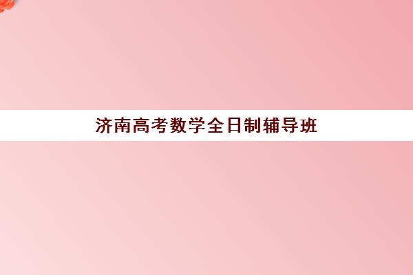 济南高考数学全日制辅导班如何选择？2025年最新机构排名、课程特色与择校全攻略