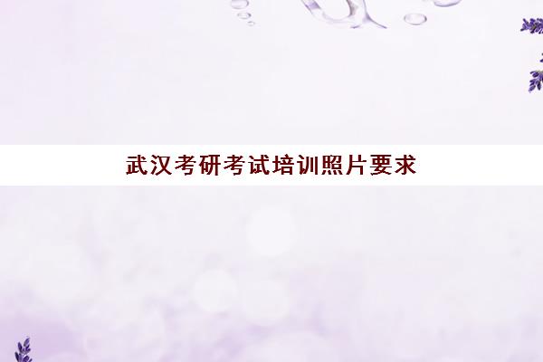 武汉考研考试培训照片要求是什么样的？2025年最新规格标准、拍摄技巧与常见问题全解析