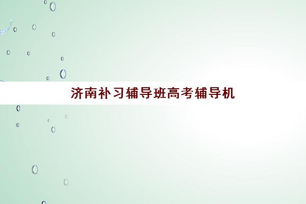 济南补习辅导班高考辅导机构哪家好一点？2025年最新排名、课程特色与择校全指南