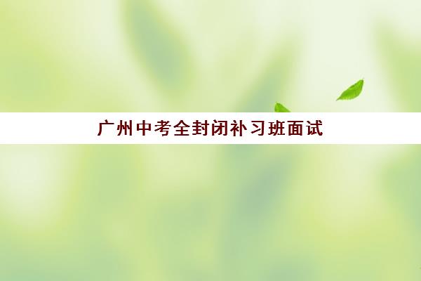 广州中考全封闭补习班面试培训机构哪家好？2025年权威排名榜单与科学择校全指南