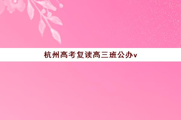 杭州高考复读高三班公办vs民办服务对比如何选择？2025年最新政策解读、优劣分析与择校实战指南
