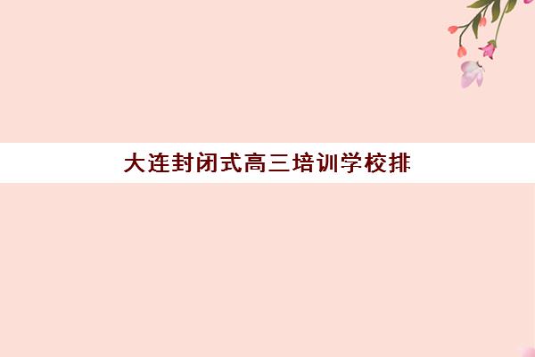 大连封闭式高三培训学校排名一览表最新如何查？2025年十大机构实力对比与择校全攻略