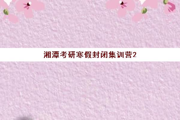 湘潭考研寒假封闭集训营2025年报名情况如何？最新时间安排、报名步骤与机构选择全指南