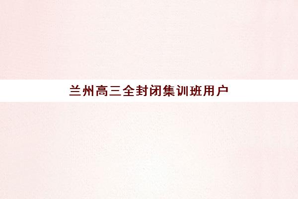 兰州高三全封闭集训班用户推荐度TOP3如何科学选择？2025年权威榜单深度解析、各机构特色对比与择校全攻略