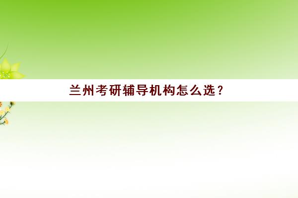 兰州考研辅导机构怎么选？五大机构用户反馈深度解析与择校指南