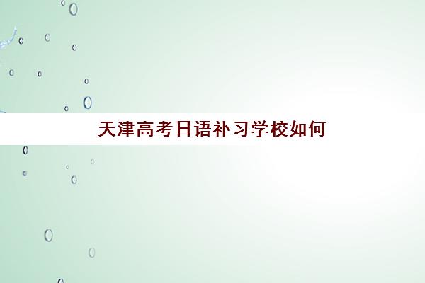 天津高考日语补习学校如何选择？2025年五大特色机构多维评估、择校标准与成功案例深度解析