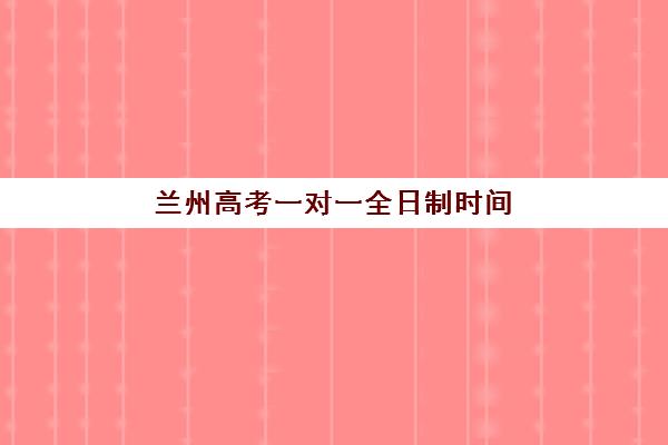 兰州高考一对一全日制时间2025考试时间如何安排？最新时间表、备考规划与成功案例全解析