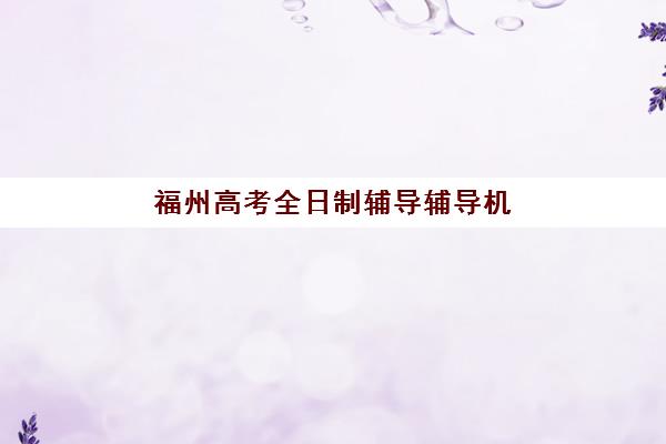 福州高考全日制辅导辅导机构有哪些地方好？2025年权威排名前十与科学择校全攻略
