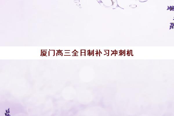 厦门高三全日制补习冲刺机构辅导机构哪家好一点？2025年五大机构深度评测与择校指南