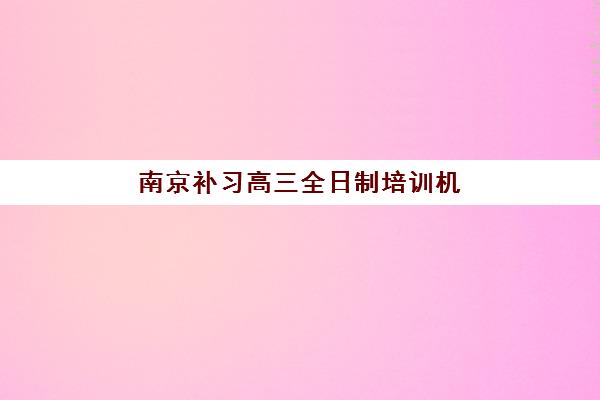 南京补习高三全日制培训机构哪家口碑比较好？2025年最新口碑排行榜前十强及科学择校全指南