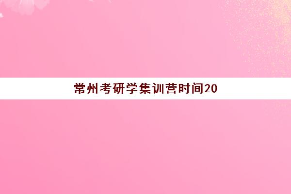 常州考研学集训营时间2025年具体时间如何查询？最新权威时间表、报名流程与备考全指南