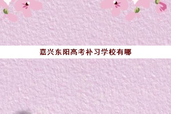 嘉兴东阳高考补习学校有哪些？2025年最新TOP5榜单、各校收费标准、特色对比与科学择校指南