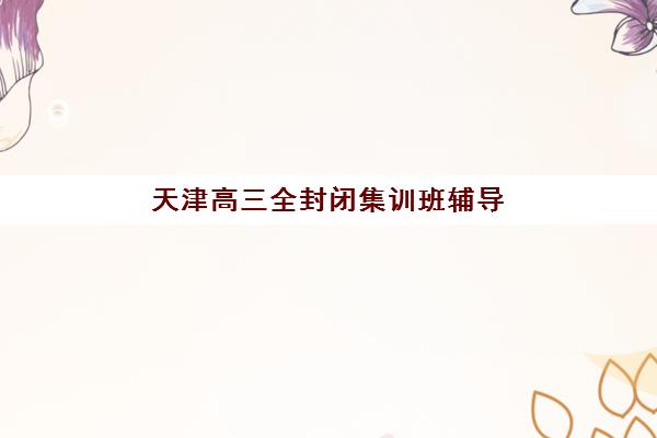 天津高三全封闭集训班辅导机构哪家强一点？2025年最新Top5权威排名与科学择校全指南