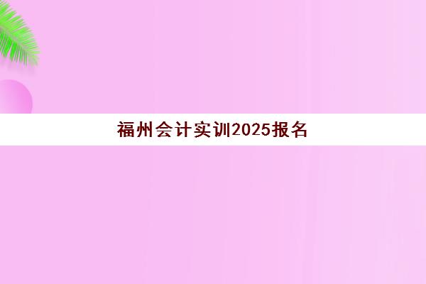 福州会计实训2025报名时间表如何查询？最新时间安排、报名流程与机构选择全指南