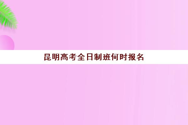 昆明高考全日制班何时报名？2025年报名时间表与择校指南