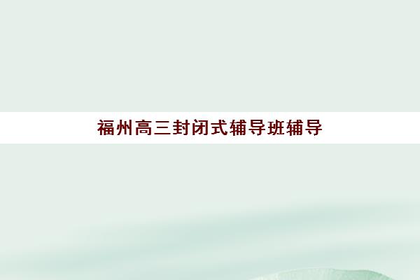 福州高三封闭式辅导班辅导班哪个比较好一点？2025年权威TOP5排名、择校要点与成功案例深度解析