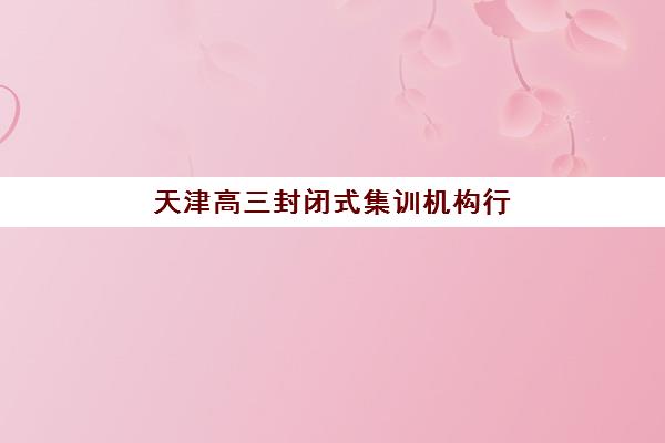 天津高三封闭式集训机构行业年度头部机构公示如何查询？2025年最新权威榜单、各校特色解析与科学择校全指南
