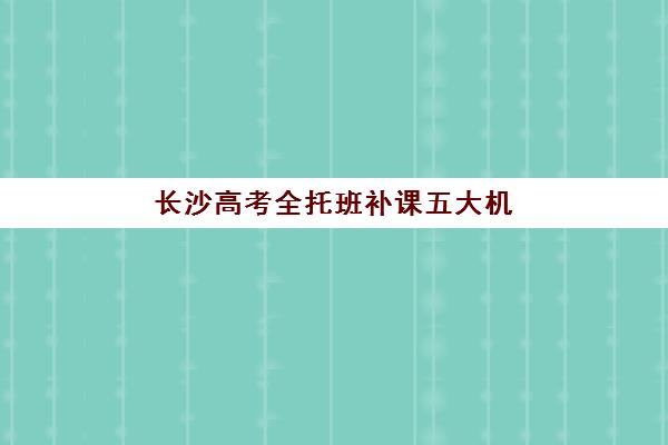 长沙高考全托班补课五大机构竞争力如何？2025年最新排名、核心优势与择校全指南