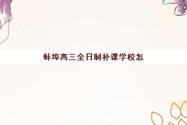 蚌埠高三全日制补课学校怎么选？2025年十大培训机构全对比与择校指南
