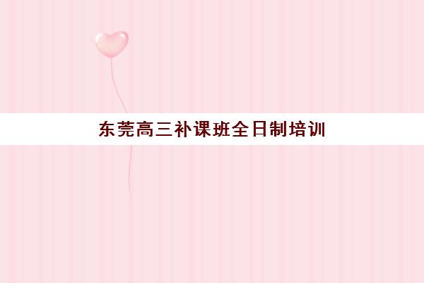 东莞高三补课班全日制培训基地有哪些地方？2025年权威TOP10榜单、区域分布与科学择校全攻略